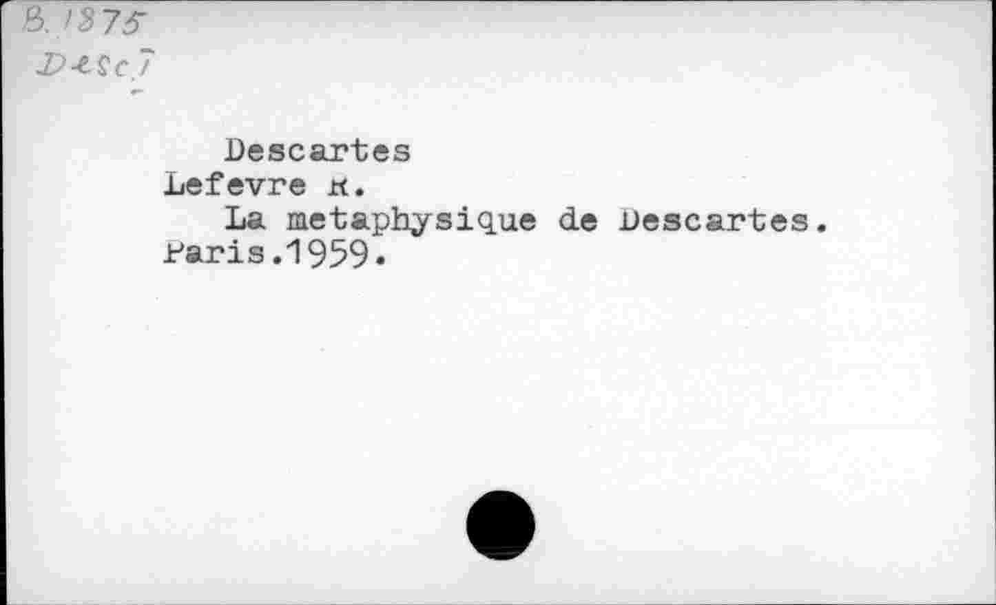 ﻿8. /373"
7
Descartes Lefevre xt.
La metaphysique de Descartes. Paris .1959«